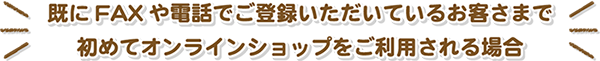 既にFAXや電話でご登録いただいているお客さまでオンラインショップを初めてご利用される方へ